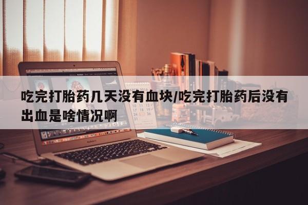 哪里有米索前列醇片吃完打胎药几天没有血块/吃完打胎药后没有出血是啥情况啊