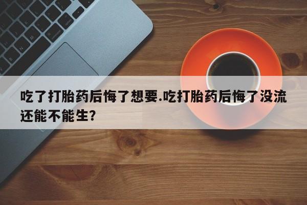 哪里有米索前列醇片吃了打胎药后悔了想要.吃打胎药后悔了没流还能不能生？