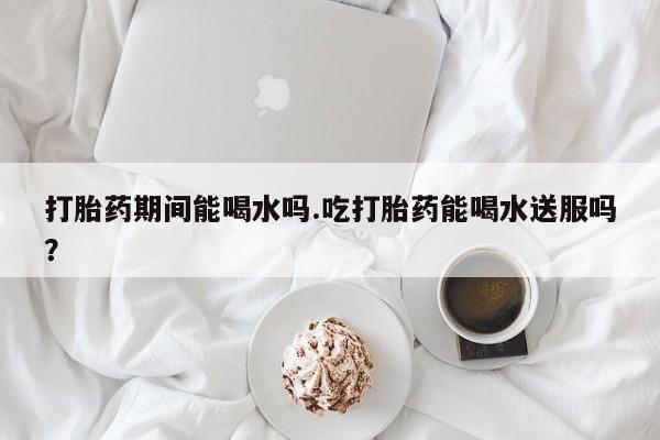 哪里有米索前列醇片打胎药期间能喝水吗.吃打胎药能喝水送服吗？