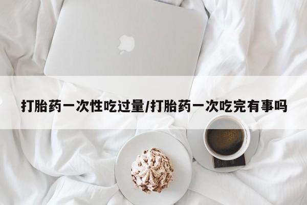 哪里有米索前列醇片打胎药一次性吃过量/打胎药一次吃完有事吗