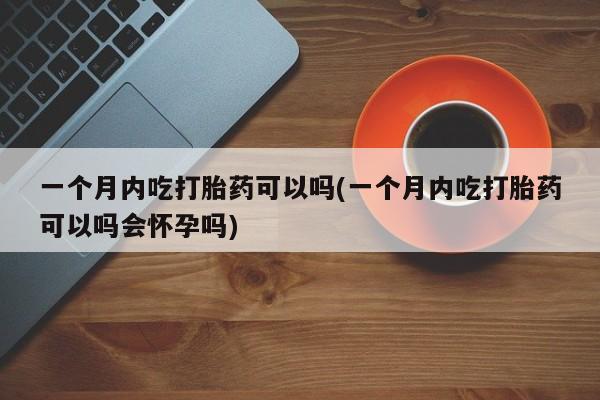 哪里有米索前列醇片一个月内吃打胎药可以吗(一个月内吃打胎药可以吗会怀孕吗)
