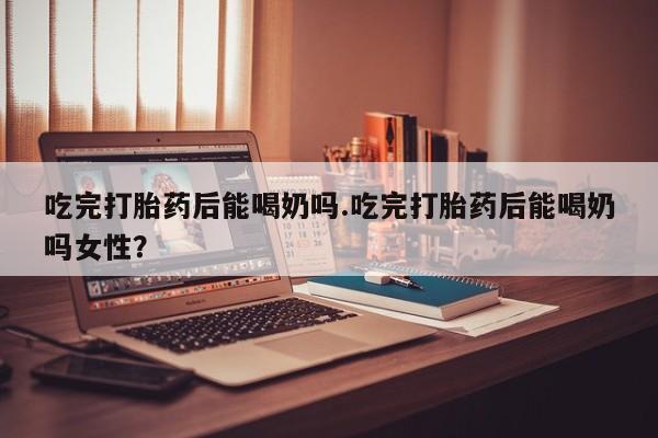哪里有米索前列醇片吃完打胎药后能喝奶吗.吃完打胎药后能喝奶吗女性？