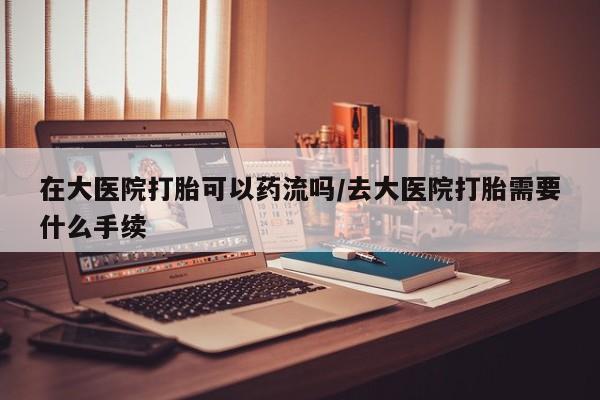哪里有米索前列醇片在大医院打胎可以药流吗/去大医院打胎需要什么手续