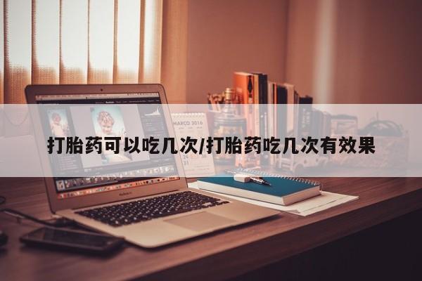 哪里有米索前列醇片打胎药可以吃几次/打胎药吃几次有效果