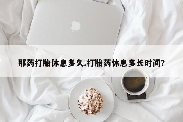 哪里有米索前列醇片那药打胎休息多久.打胎药休息多长时间？