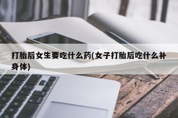 哪里有米索前列醇片打胎后女生要吃什么药(女子打胎后吃什么补身体)