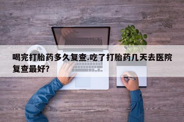哪里有米索前列醇片喝完打胎药多久复查.吃了打胎药几天去医院复查最好？