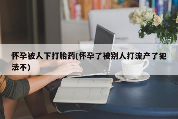 哪里有米索前列醇片怀孕被人下打胎药(怀孕了被别人打流产了犯法不)