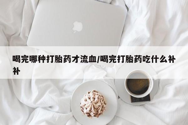 哪里有米索前列醇片喝完哪种打胎药才流血/喝完打胎药吃什么补补