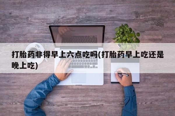 哪里有米索前列醇片打胎药非得早上六点吃吗(打胎药早上吃还是晚上吃)