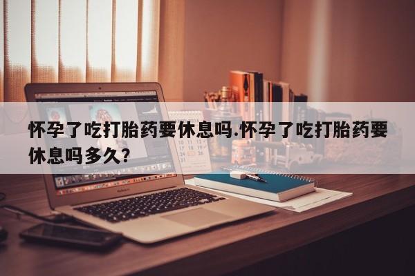 哪里有米索前列醇片怀孕了吃打胎药要休息吗.怀孕了吃打胎药要休息吗多久？