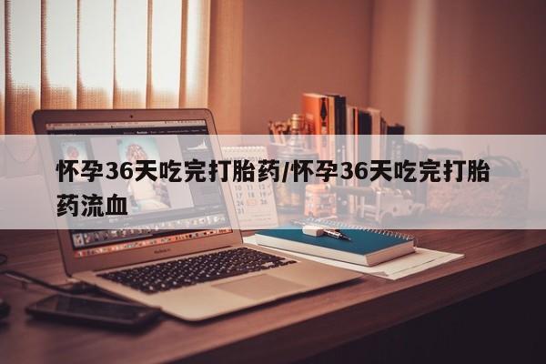 哪里有米索前列醇片怀孕36天吃完打胎药/怀孕36天吃完打胎药流血