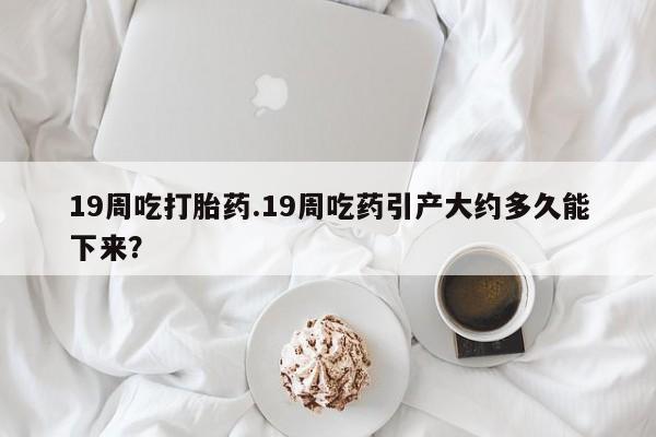 哪里有米索前列醇片19周吃打胎药.19周吃药引产大约多久能下来？