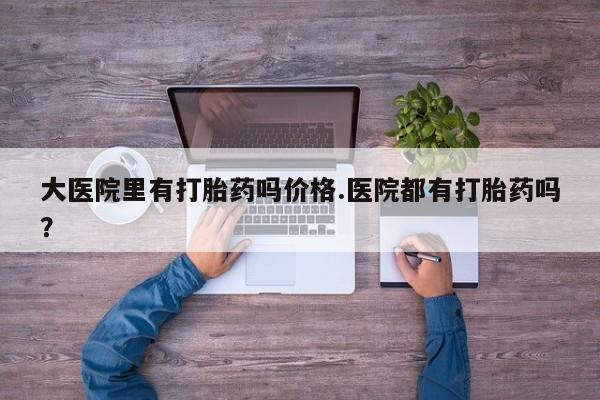 哪里有米索前列醇片大医院里有打胎药吗价格.医院都有打胎药吗？