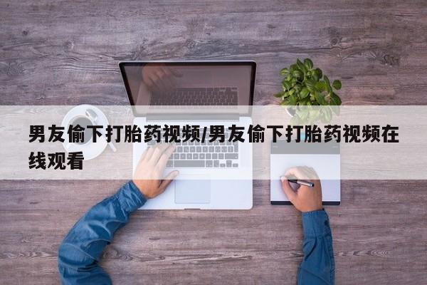 哪里有米索前列醇片男友偷下打胎药视频/男友偷下打胎药视频在线观看