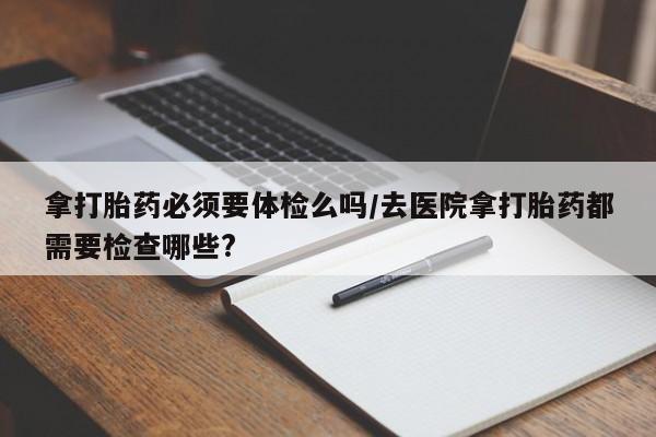 哪里有米索前列醇片拿打胎药必须要体检么吗/去医院拿打胎药都需要检查哪些?