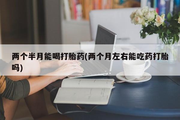哪里有米索前列醇片两个半月能喝打胎药(两个月左右能吃药打胎吗)