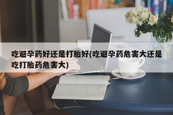 哪里有米索前列醇片吃避孕药好还是打胎好(吃避孕药危害大还是吃打胎药危害大)
