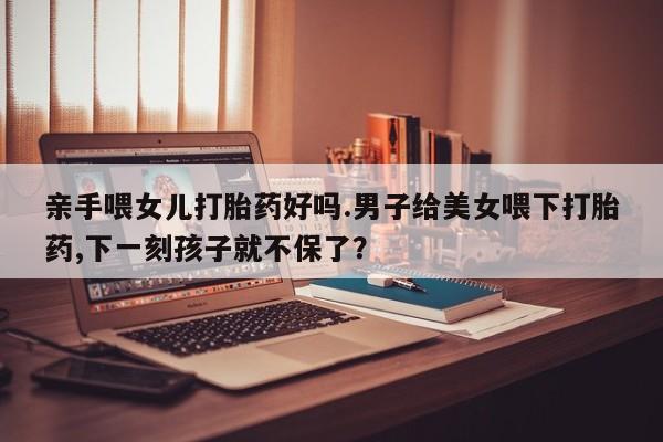 哪里有米索前列醇片亲手喂女儿打胎药好吗.男子给美女喂下打胎药,下一刻孩子就不保了？