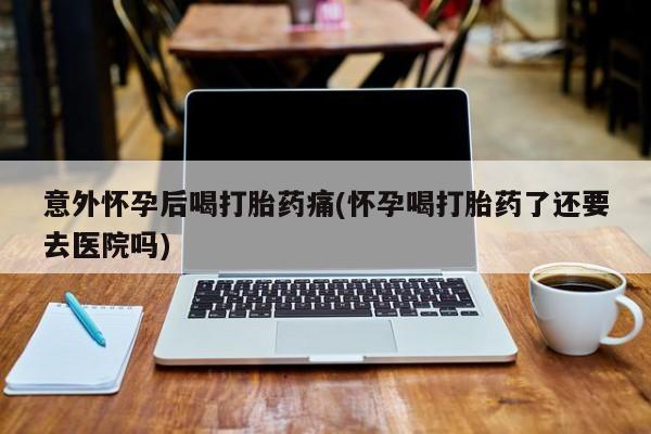哪里有米索前列醇片意外怀孕后喝打胎药痛(怀孕喝打胎药了还要去医院吗)