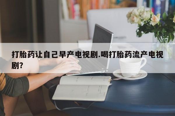 哪里有米索前列醇片打胎药让自己早产电视剧.喝打胎药流产电视剧？