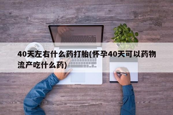 哪里有米索前列醇片40天左右什么药打胎(怀孕40天可以药物流产吃什么药)