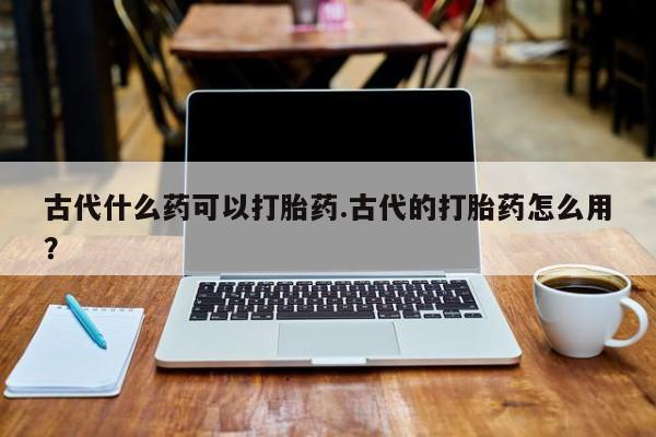 哪里有米索前列醇片古代什么药可以打胎药.古代的打胎药怎么用？