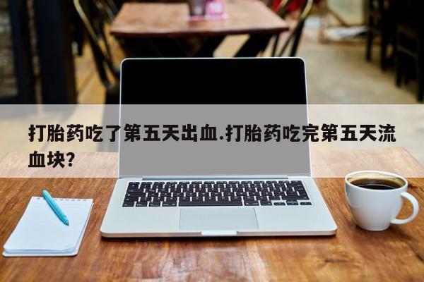 哪里有米索前列醇片打胎药吃了第五天出血.打胎药吃完第五天流血块？