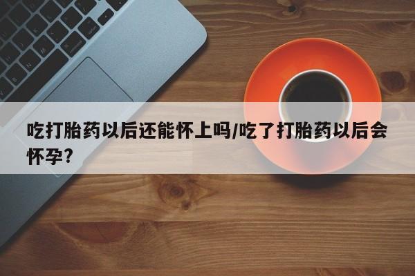 哪里有米索前列醇片吃打胎药以后还能怀上吗/吃了打胎药以后会怀孕?