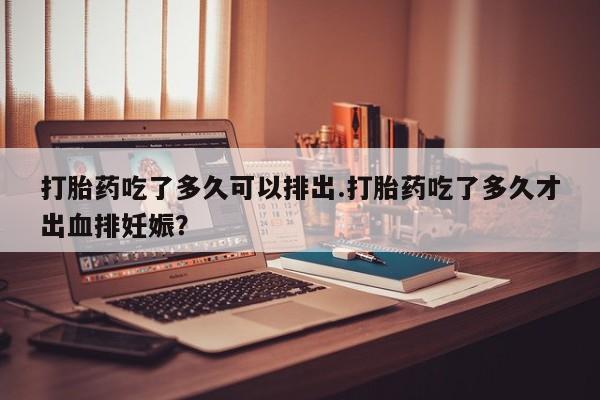 哪里有米索前列醇片打胎药吃了多久可以排出.打胎药吃了多久才出血排妊娠？