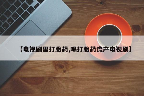 哪里有米索前列醇片【电视剧里打胎药,喝打胎药流产电视剧】