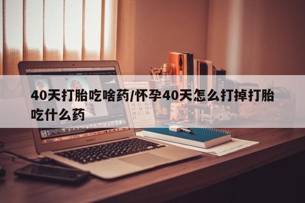 哪里有米索前列醇片40天打胎吃啥药/怀孕40天怎么打掉打胎吃什么药