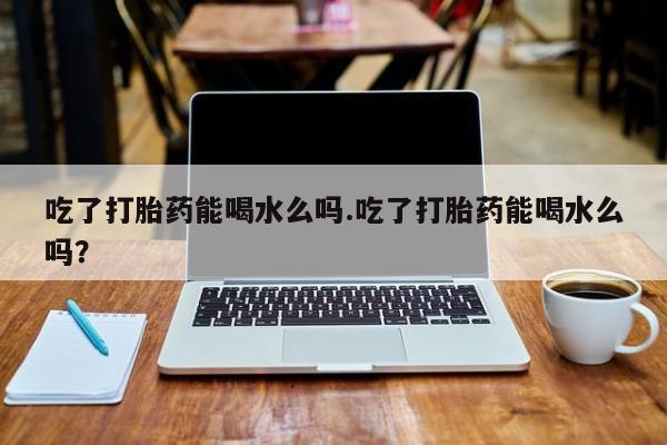 哪里有米索前列醇片吃了打胎药能喝水么吗.吃了打胎药能喝水么吗？