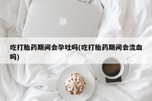 哪里有米索前列醇片吃打胎药期间会孕吐吗(吃打胎药期间会流血吗)