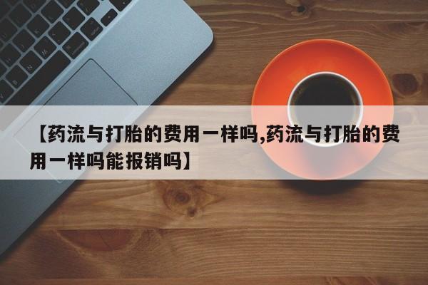 哪里有米索前列醇片【药流与打胎的费用一样吗,药流与打胎的费用一样吗能报销吗】