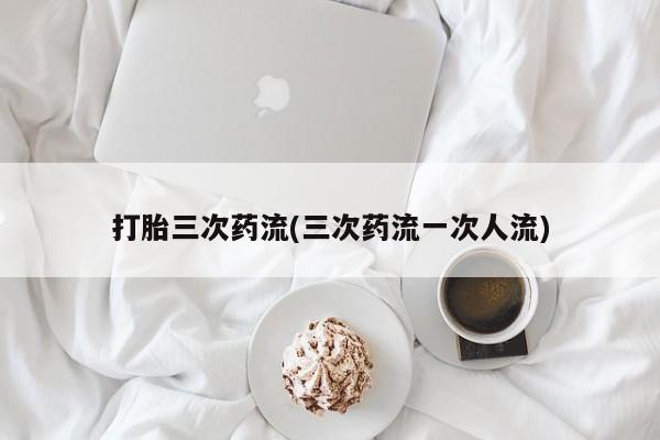 哪里有米索前列醇片打胎三次药流(三次药流一次人流)