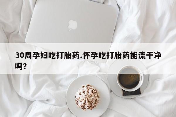哪里有米索前列醇片30周孕妇吃打胎药.怀孕吃打胎药能流干净吗？
