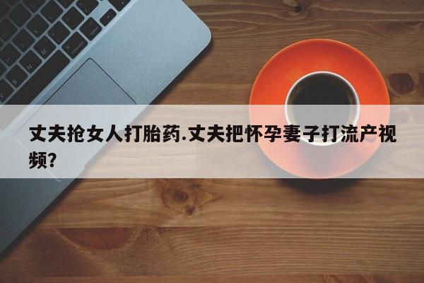 哪里有米索前列醇片丈夫抢女人打胎药.丈夫把怀孕妻子打流产视频？