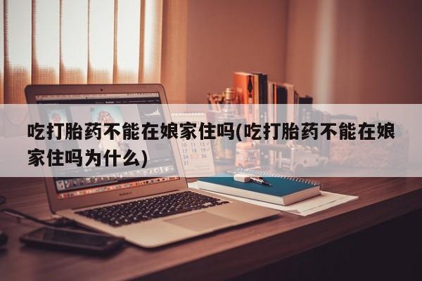 哪里有米索前列醇片吃打胎药不能在娘家住吗(吃打胎药不能在娘家住吗为什么)