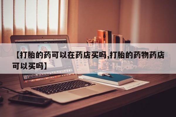 哪里有米索前列醇片【打胎的药可以在药店买吗,打胎的药物药店可以买吗】